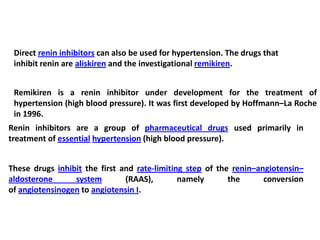 Direct renin inhibitors can also be used for hypertension. The drugs that
inhibit renin are aliskiren and the investigational remikiren.
Remikiren is a renin inhibitor under development for the treatment of
hypertension (high blood pressure). It was first developed by Hoffmann–La Roche
in 1996.
Renin inhibitors are a group of pharmaceutical drugs used primarily in
treatment of essential hypertension (high blood pressure).
These drugs inhibit the first and rate-limiting step of the renin–angiotensin–
aldosterone system (RAAS), namely the conversion
of angiotensinogen to angiotensin I.
 