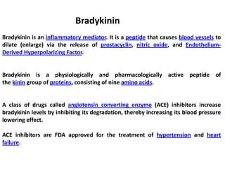 Bradykinin
Bradykinin is an inflammatory mediator. It is a peptide that causes blood vessels to
dilate (enlarge) via the release of prostacyclin, nitric oxide, and Endothelium-
Derived Hyperpolarizing Factor.
Bradykinin is a physiologically and pharmacologically active peptide of
the kinin group of proteins, consisting of nine amino acids.
A class of drugs called angiotensin converting enzyme (ACE) inhibitors increase
bradykinin levels by inhibiting its degradation, thereby increasing its blood pressure
lowering effect.
ACE inhibitors are FDA approved for the treatment of hypertension and heart
failure.
 