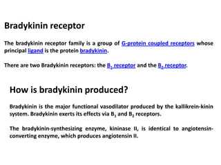 Bradykinin receptor
The bradykinin receptor family is a group of G-protein coupled receptors whose
principal ligand is the protein bradykinin.
There are two Bradykinin receptors: the B1 receptor and the B2 receptor.
How is bradykinin produced?
Bradykinin is the major functional vasodilator produced by the kallikrein-kinin
system. Bradykinin exerts its effects via B1 and B2 receptors.
The bradykinin-synthesizing enzyme, kininase II, is identical to angiotensin-
converting enzyme, which produces angiotensin II.
 