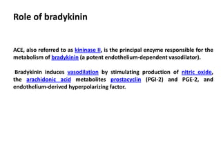 Role of bradykinin
ACE, also referred to as kininase II, is the principal enzyme responsible for the
metabolism of bradykinin (a potent endothelium-dependent vasodilator).
Bradykinin induces vasodilation by stimulating production of nitric oxide,
the arachidonic acid metabolites prostacyclin (PGI-2) and PGE-2, and
endothelium-derived hyperpolarizing factor.
 
