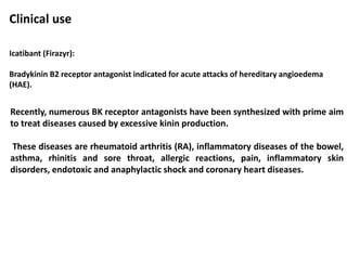 Clinical use
Icatibant (Firazyr):
Bradykinin B2 receptor antagonist indicated for acute attacks of hereditary angioedema
(HAE).
Recently, numerous BK receptor antagonists have been synthesized with prime aim
to treat diseases caused by excessive kinin production.
These diseases are rheumatoid arthritis (RA), inflammatory diseases of the bowel,
asthma, rhinitis and sore throat, allergic reactions, pain, inflammatory skin
disorders, endotoxic and anaphylactic shock and coronary heart diseases.
 
