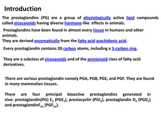 Introduction
The prostaglandins (PG) are a group of physiologically active lipid compounds
called eicosanoids having diverse hormone-like effects in animals.
Prostaglandins have been found in almost every tissue in humans and other
animals.
They are derived enzymatically from the fatty acid arachidonic acid.
Every prostaglandin contains 20 carbon atoms, including a 5-carbon ring.
They are a subclass of eicosanoids and of the prostanoid class of fatty acid
derivatives.
There are four principal bioactive prostaglandins generated in
vivo: prostaglandin(PG) E2 (PGE2), prostacyclin (PGI2), prostaglandin D2 (PGD2)
and prostaglandinF2α (PGF2α).
There are various prostaglandin namely PGA, PGB, PGE, and PGF. They are found
in many mammalian tissues.
 