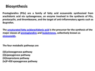 Biosynthesis
Prostaglandins (PGs) are a family of fatty acid ecosanoids synthesized from
arachidonic acid via cyclooxgenase, an enzyme involved in the synthesis of PGs,
prostacyclin, and thromboxane, and the target of anti-inflammatory agents such as
ibuprofen.
The unsaturated fatty acidarachidonic acid is the precursor for the synthesis of the
major classes of prostaglandins and leukotrienes, collectively known as
eicosanoids.
The four metabolic pathways are
(i)Cyclooxygenase pathway
(ii)Lipoxygenase pathway
(iii)Isoprostane pathway
(iv)P-450 epoxygenase pathway
 