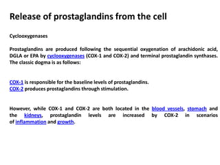 Release of prostaglandins from the cell
Cyclooxygenases
Prostaglandins are produced following the sequential oxygenation of arachidonic acid,
DGLA or EPA by cyclooxygenases (COX-1 and COX-2) and terminal prostaglandin synthases.
The classic dogma is as follows:
COX-1 is responsible for the baseline levels of prostaglandins.
COX-2 produces prostaglandins through stimulation.
However, while COX-1 and COX-2 are both located in the blood vessels, stomach and
the kidneys, prostaglandin levels are increased by COX-2 in scenarios
of inflammation and growth.
 