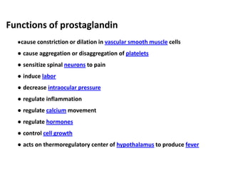 ●cause constriction or dilation in vascular smooth muscle cells
● cause aggregation or disaggregation of platelets
● sensitize spinal neurons to pain
● induce labor
● decrease intraocular pressure
● regulate inflammation
● regulate calcium movement
● regulate hormones
● control cell growth
● acts on thermoregulatory center of hypothalamus to produce fever
Functions of prostaglandin
 