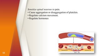 12
Sensitize spinal neurons to pain.
• Cause aggregation or disaggregation of platelets.
• Regulate calcium movement.
• Regulate hormones
 