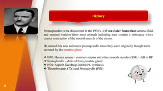 2
Prostaglandins were discovered in the 1930's. Ulf von Euler found that seminal fluid
and seminal vesicles from most animals including man contain a substance which
causes contraction of the smooth muscle of the uterus.
He named this new substance prostaglandin since they were originally thought to be
secreted by the prostate gland.
1930: Human semen – contracts uterus and other smooth muscles (SM) – fall in BP
Prostaglandin – derived from prostate gland
1970: Aspirin like drugs inhibit PG synthesis
 Thromboxanes (TX) and Prostacyclin (PGI)
History
 