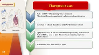 20
Therapeutic uses
1
• PGE1 and PGF2 have strong Oxytocic action
• Abortion pills-Antiprogestin and Mefiprestone in combination
2
• Induction of labour –both PGE1 and PGF2 stimulate labour
3
• Hyspertension-PGE and PGA used to treat pulmonary hypertension
• PGE and PGI2 used to treat Raynaud’s disease and peripheral
atherosclerosis
4
• Misoprostol used as a antiulcer agent
 