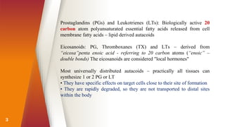 3
Prostaglandins (PGs) and Leukotrienes (LTs): Biologically active 20
carbon atom polyunsaturated essential fatty acids released from cell
membrane fatty acids – lipid derived autacoids
Eicosanoids: PG, Thromboxanes (TX) and LTs – derived from
“eicosa”penta enoic acid - referring to 20 carbon atoms (“enoic” –
double bonds) The eicosanoids are considered "local hormones"
Most universally distributed autacoids – practically all tissues can
synthesize 1 or 2 PG or LT
• They have specific effects on target cells close to their site of formation
• They are rapidly degraded, so they are not transported to distal sites
within the body
 