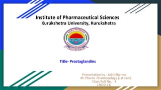 Presentation by - Aditi Sharma
M. Pharm. Pharmacology (1st sem)
Class Roll No. - 3
(2020-21)
Institute of Pharmaceutical Sciences
Kurukshetra University, Kurukshetra
Title- Prostaglandins
 