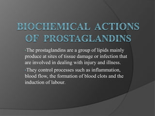 •The prostaglandins are a group of lipids mainly
produce at sites of tissue damage or infection that
are involved in dealing with injury and illness.
•They control processes such as inflammation,
blood flow, the formation of blood clots and the
induction of labour.
 