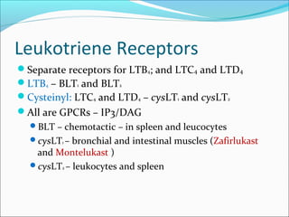 Leukotriene Receptors
Separate receptors for LTB4; and LTC4 and LTD4
LTB4 – BLT1 and BLT2
Cysteinyl: LTC4 and LTD4 – cysLT1 and cysLT2
All are GPCRs – IP3/DAG
BLT – chemotactic – in spleen and leucocytes
cysLT1 – bronchial and intestinal muscles (Zafirlukast
and Montelukast )
cysLT2 – leukocytes and spleen
 