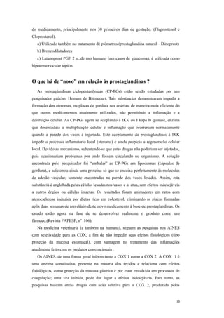 do medicamento, principalmente nos 30 primeiros dias de gestação. (Fluprostenol e
Cloprostenol).
   a) Utilizado também no tratamento de piômetras (prostaglandina natural – Dinoprost)
   b) Broncodilatadores
   c) Latanoprost PGF 2 α, de uso humano (em casos de glaucoma), é utilizada como
hipotensor ocular tópico.


O que há de “novo” em relação às prostaglandinas ?
   As prostaglandinas ciclopentenônicas (CP-PGs) estão sendo estudadas por um
pesquisador gaúcho, Homem de Bitencourt. Tais substâncias demonstraram impedir a
formação dos ateromas, ou placas de gordura nas artérias, de maneira mais eficiente do
que outros medicamentos atualmente utilizados, não permitindo a inflamação e a
destruição celular. As CP-PGs agem se acoplando à IKK ou I kapa Β quinase, enzima
que desencadeia a multiplicação celular e inflamação que ocorreriam normalamente
quando a parede dos vasos é injuriada. Este acoplamento da prostaglandinas à IKK
impede o processo inflamatório local (ateroma) e ainda propicia a regeneração celular
local. Devido ao mecanismo, subentende-se que estas drogas não poderiam ser injetadas,
pois ocasionariam problemas por onde fossem circulando no organismo. A solução
encontrada pelo pesquisador foi “embalar” as CP-PGs em lipossomas (cápsulas de
gordura), e adicionou ainda uma proteína só que se encaixa perfeitamente às moleculas
de adesão vascular, somente encontradas na parede dos vasos lesados. Assim, esta
substância é englobada pelas células lesadas nos vasos e aí atua, sem efeitos indesejáveis
a outros órgãos ou células intactas. Os resultados foram animadores em ratos com
ateroesclerose induzida por dietas ricas em colesterol, eliminando as placas formadas
após duas semanas de uso diário deste novo medicamento à base de prostaglandinas. Os
estudo estão agora na fase de se desenvolver realmente o produto como um
fármaco.(Revista FAPESP, nº 106).
   Na medicina veterinária (e também na humana), seguem as pesquisas nos AINES
com seletividade para as COX, a fim de não impedir seus efeitos fisiológicos (tipo
proteção da mucosa estomacal), com vantagem no tratamento das inflamações
atualmente feito com os produtos convencionais .
   Os AINES, de uma forma geral inibem tanto a COX 1 como a COX 2. A COX 1 é
uma enzima constitutiva, presente na maioria dos tecidos e relaciona com efeitos
fisiológicos, como proteção da mucosa gástrica e por estar envolvida em processos de
coagulação; uma vez inibida, pode dar lugar a efeitos indesejáveis. Para tanto, as
pesquisas buscam então drogas com ação seletiva para a COX 2, produzida pelos


                                                                                       10
 