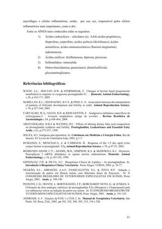 macrófagos e células inflamatórias, sendo,        por sua vez, responsável pelos efeitos
inflamatórios mais importantes, como a dor.
   Entre os AINES mais conhecidos estão os seguintes:
            1)     Ácidos carboxílicos – salicilatos (ex: AAS) ácidos propiônicos,
                   ibuprofeno, carprofeno, ácidos acéticos (diclofenaco), ácidos
                   antranílicos, ácidos aminonicotínicos (flunixin meglumine),
                   indometacina.
            2)     Ácidos enólicos: fenilbutazona, dipirona, piroxican.
            3)     Sulfonalídeos: nimesulida
            4)     Outros:benzidamina, paracetamol, dimetilsulfóxido,
                   glicosaminoglicanos.


Referências bibliográficas
WAITE, A.L; HOLTAN, D.W. & STORMSHAK, F. Changes in bovine luteal progesterone
 metabolism in response to exogenous prostaglandin F2 . Domestic Animal Endocrinology,
 v.28, p.162-171, 2005.
McMILLAN, K.L.; SEGWAGWE, B.V.E. & PINO, C..S. Association between the manipulation
 of patterns of follicular development and fertility in cattle. Animal Reproduction Science,
 v.78, p.327-344, 2003.
CARVALHO, W.A.; SALES, R.D. & RIOS-SANTOS, F. Analgésicos inibidores específicos da
 cicloxigenase-2 : Avanços terapêuticos (artigo de revisão) . Revista Brasileira de
 Anestesiologia v.54, p.448-464, 2004.
ABAYASEKARA, D.R.E & WATHES, D.C. Effects of altering dietary fatty acid composition
 on prostaglandin synthesis and fertility. Prostaglandins, Leukotrienes and Essential Fatty
 Acids, v.61, p.275-257, 1999.
SOUZA, H.J. Analgesia pós-operatória. In Coletâneas em Medicina e Cirurgia Felina. Rio de
 Janeiro: LF Livros de Veterinária Ltda, 2003. p.1-7.
RUBIANES, E.; MENCHACA, A. & CARBAJAL B. Response of the 1-5 day aged ovine
 corpus luteum to prostaglandin F2α Animal Reproduction Science, v.78, p.47-55, 2003.
BEHRENDT-ADAM, C.Y.; ADAMS, M.H.; SIMPSON, K.S. & McDOWELL K.J. Oxytocin-
 Neurophysin I mRNA abundance in equine uterine endometrium. Domestic Animal
 Endocrinology, v.16, p.183-192, 1999.
GONZÁLEZ, F.H. & SILVA, S.C. Bioquímica Clínica de Lipídios - As prostaglandinas. In:
 Introdução à Bioquímica Clínica Veterinária. Porto Alegre: UFRGS, 2003. p. 76-77.
NEGRÃO, S.L.; ABRAHÂO, A.A.F.; PASQUALOTTO, N.L. & TOVO, R.P. Indução e
 sincronização de partos em fêmeas suínas com diferentes doses de Sincrocio. In: X
 CONGRESSO BRASILEIRO DE VETERINÁRIOS ESPECIALISTAS EM SUÍNOS, Porto
 Alegre, 2001. Anais, p. 189-190.
PEIXOTO, C.H.; WENTZ, I.; BORTOLOZZO, F.P.; BORCHARDT NETO, G.; & JUNKES, S.
  Utilização de dois análogos sintéticos da prostaglandina F2α (Dinoprost e Cloprostenol) pela
  via submucosa vulvar na indução de partos em suínos. In: X CONGRESSO BRASILEIRO DE
  VETERINÁRIOS ESPECIALISTAS EM SUÍNOS, Porto Alegre, 2001. Anais, p. 191-192.
ANDRADE, S. F. Funções da COX 1 e COX 2. In: Manual de Terapêutica Veterinária. São
 Paulo: Ed. Roca, 2ªed., 2002. pp.102, 103, 304, 305, 315, 316 e 320.




                                                                                           11
 