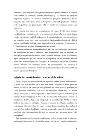 aumento do fluxo sanguíneo renal; proteção da muscosa gástrica e inibição da secreção
ácida também no estômago; resposta imunológica (p. ex: inibição da agregação
plaqutária); regulação de atividade quimiotáxica; progressão metastática; função
endócrina, entre outras. Desta forma, as PGs poderão estar sendo produzidas a partir do
ácido araquidônico em praticamente todos os tecidos do organismo, sempre que
necessário.
   Na maioria dos vasos, as prostaglandinas do grupo E são mais potentes
vasodilatadores, e esta ação envolve principalmente arteríolas, esfíncteres pré-capilares e
vênulas pós-capilares. A PGD2 está por trás de vasodilatação nos vasos mesentéricos,
nas coronárias e nos rins, e pela vasoconstrição na circulação pulmonar. Já a PGI2 é
potente vasodilatador, podendo causar hipotensão arterial importante. O tromboxano A
(TXA) tem potente atividade como vasoconstritor arterial.
   As prostaglandinas são ainda produzidas no SNC, em vasos e neurônios, participando
dos mecanismos de sono e despertar; mais recentemente, têm -se estudado sua
participação no processo de doenças como a esclerose múltipla e o mal de Alzheimer.
Agora sabemos então que estes lipídios não desempenham funções estruturais, mas sim
fazem parte de diversos processos fisiológicos de comunicação intracelular, e atuam de
maneira diferente nos diferentes tecidos. As prostaglandinas são estudadas e
classificadas como hormônios, embora atuem próximo aos locais de síntese, sendo ali
mesmo, rapidamente degradadas.


Relação das prostaglandinas com a nutrição animal
   Dada a origem das prostaglandinas no organismo (ácidos graxos poliinsaturados:
PUFAs), fica fácil perceber que a dieta tem grande influência na saúde geral dos
animais, levando-se em conta que estão presentes em vários tecidos e participam de
vários processos metabólicos. Com foco em reprodução, Abayasekara              & Wathes
(1999), em sua revisão sobre composição de dietas em ácidos graxos, comentam que a
alteração da concentração de PUFAs n-3 e n-6 nas dietas influenciam a síntese e o
metabolismo de PGs. Através da manipulação da quantidade de PUFAs, se obtém
melhoria nas taxas de ovulação,        tamanho e número de folículos, produção de
progesterona pelo corpo lúteo em vacas e outras fêmeas mamíferas. Em machos, é
possível obter melhor fertilidade, e detectar composição maior de fosfolipídios na
membrana dos espermatozóides do que em animais que receberam dietas “não
manipuladas”.
   Dois mecanismos podem estar envolvidos nesta melhora de parâmetros reprodutivos:
aumento de concentração de colesterol no sangue, um vez que é substrato da formação



                                                                                         3
 
