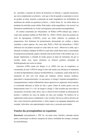 de esteroídes, e portanto da síntese de hormônios no folículo; o segundo mecanismo,
que seria complementar ao primeiro, seria que o fato de quando se aumentam os níveis
de gordura na dieta, aumenta a proporção de ácido araquidônico nos fosfolipídios da
membrana das células da granulosa (ovários) , e desta forma, há um efeito direto na
produção de esteróides nestas células. Pode ainda o ácido araquidônico “em excesso” ser
diretamente metabolizado na via das cicloxigenases, para produzir prostaglandinas.
   Os estudos comentados por Abayasekara & Wathes (1999) indicam que, sendo o
corpo lúteo produtor também de PGS (PGF 2α , PGE2 e PGI2), além dos produtos do
ciclo da lipoxigenase (5-HETE), ocorre um efeito inibitório na produção de
progesterona. Este fenômeno foi primariamente demonstrado em ovelhas, e depois
estendido a outras espécies. Por outro lado, PGE2 e PGI2 são luteotróficas, e PGE2
influencia em sua própria secreção no corpo lúteo de vacas. Observou-se então, que a
alteração no balanço endógeno de PGS no corpo lúteo, pode alterar tanto a concentração
de progesterona produzida, quanto a duração total da fase luteal. Cabe lembrar que, se se
desejar implementar o conteúdo de ácidos graxos na dieta de ruminantes, há que se
escolher fontes ricas nestes elementos ou fornecer gorduras protegidas da
biohidrogenação que ocorre no rúmen.
   Ackerman (1998) citado por Borges et al. (2003) cita que na terapêutica, os
eicosanóides da série 3 (PUFAs ômega 3) têm sido usados com eficiência no tratamento
via dieta de hiperlipidemia, doenças tromboembólicas, e neoplasias, sendo ainda úteis no
tratamento de cães com com alergia por inalantes, artrites, doenças cardíacas,
pancreatites e desqueratinizações. Ao que parece, os ômega 3 originam prostagladinas e
consequentemente, reações inflamatórias menos agressivas ao organismo; desta maneira,
se recomenda adicionar às dietas de cães e gatos, fontes de ácidos graxos com um
balanceamento entre 5:1 e 10:1 de ômega 6: ômega 3. Cabe ressaltar que nem todos os
mecanismos envolvidos estão claros, mas se observou bom resultado na diminuição de
prurido, e melhoria em casos de atopias em cães, por exemplo. Na tentativa de se
suplementar ácidos graxos isoladamente e não via dieta, bservou-se efeitos adversos em
cães, como transtornos gastrintestinais, e efeito negativo em agregação plaquetária, por
exemplo. Além disto, esta suplementação é muito cara, e necessita mais estudos.


Funções das prostaglandinas no organismo
Reprodução: principalmente a PGF 2α, em ações como: luteólise, contração uterina
(parto, menstruação ou aborto), transporte do sêmen, motilidade das trompas, contração
do canal deferente.




                                                                                       4
 