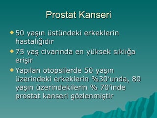 Prostat Kanseri 50 yaşın üstündeki erkeklerin hastalığıdır 75 yaş civarında en yüksek sıklığa erişir Yapılan otopsilerde 50 yaşın üzerindeki erkeklerin %30’unda, 80 yaşın üzerindekilerin % 70’inde prostat kanseri gözlenmiştir 