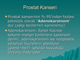Prostat Kanseri Prostat kanserinin % 95’inden fazlası patolojik olarak  ‘Adenokarsinom’  dur.(salgı bezlerinin karsinomu) Adenokarsinom: Epitel hücresi kökenli malign tümörlere karsinom denilir, adenokarsinom ise neoplastik epitelyal hücrelerin glandüler (gland=bez)  şekilde büyüdüğü lezyonu ifade eder 