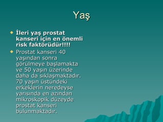 Yaş İleri yaş prostat kanseri için en önemli risk faktörüdür!!!! Prostat kanseri 40 yaşından sonra görülmeye başlamakta ve 50 yaşın üzerinde daha da sıklaşmaktadır. 70 yaşın üstündeki erkeklerin neredeyse yarısında en azından mikroskopik düzeyde prostat kanseri bulunmaktadır.  