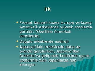 Irk Prostat kanseri kuzey Avrupa ve kuzey Amerika’lı erkeklerde yüksek oranlarda görülür. (Özellikle Amerikalı zencilerde)  Doğulu erkeklerde nadirdir Japonya’daki erkeklerde daha az oranda görülürken, Japonya’dan Amerika’ya gelip batı kültürüne uyum göstermiş olan Japonlarda risk artmıştır 