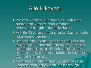 Aile Hikayesi  Prostat kanseri aile hikayesi bulunan hastaların kanser riski oranları olmayanlara göre daha fazladır.  %5 ile %10 arasında prostat kanseri aile hikayesine bağlıdır. Babasında prostat kanseri gelişmiş bir erkeğin riski normal erkeklere göre 1.3 oranında artmıştır. Erkek kardeşinde prostat kanseri olan erkeklerde ise bu risk 2.5 kat artmıştır.  1.derece akrabalarının üçünde prostat kanseri olan erkeklerin bu hastalığa yakalanma riski  10.9 kat artmıştır 