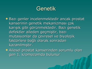 Genetik Bazı genler incelenmektedir ancak prostat kanserinin genetik mekanizması çok karışık gibi görünmektedir. Bazı genetik defektler aileden geçmiştir, bazı mutasyonlar da çevresel ve biyolojik faktörlere bağlı olarak sonradan kazanılmıştır. Ailesel prostat kanserinden sorumlu olan gen 1. kromozomda bulunur 