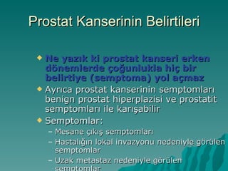 Prostat Kanserinin Belirtileri Ne yazık ki prostat kanseri erken dönemlerde çoğunlukla hiç bir belirtiye (semptoma) yol açmaz Ayrıca prostat kanserinin semptomları benign prostat hiperplazisi ve prostatit semptomları ile karışabilir Semptomlar: Mesane çıkış semptomları  Hastalığın lokal invazyonu nedeniyle görülen semptomlar Uzak metastaz nedeniyle görülen semptomlar 