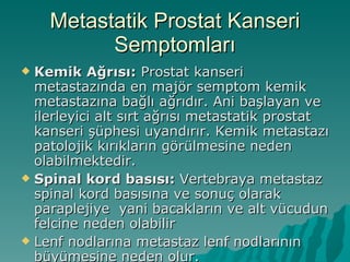 Metastatik Prostat Kanseri Semptomları Kemik Ağrısı:  Prostat kanseri metastazında en majör semptom kemik metastazına bağlı ağrıdır. Ani başlayan ve ilerleyici alt sırt ağrısı metastatik prostat kanseri şüphesi uyandırır. Kemik metastazı patolojik kırıkların görülmesine neden olabilmektedir.  Spinal kord basısı:  Vertebraya metastaz spinal kord basısına ve sonuç olarak paraplejiye  yani bacakların ve alt vücudun felcine neden olabilir Lenf nodlarına metastaz lenf nodlarının büyümesine neden olur. 