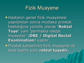 Fizik Muayene Hastanın genel fizik muayenesi yapıldıktan sonra mutlaka prostat hastalığına yönelik olarak  ‘Rektal Tuşe’  yani ‘parmakla rektal muayene’ ( DRE / Digital Rectal Examination ) yapılır. Prostat kanserinin fizik muayene ile esas teşhis yolu  rektal tuşedir. 