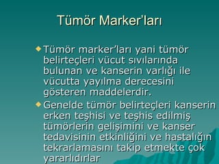 Tümör Marker’ları Tümör marker’ları yani tümör belirteçleri vücut sıvılarında bulunan ve kanserin varlığı ile vücutta yayılma derecesini gösteren maddelerdir. Genelde tümör belirteçleri kanserin erken teşhisi ve teşhis edilmiş tümörlerin gelişimini ve kanser tedavisinin etkinliğini ve hastalığın tekrarlamasını takip etmekte çok yararlıdırlar 