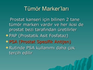 Tümör Marker’ları Prostat kanseri için bilinen 2 tane tümör markerı vardır ve her ikisi de prostat bezi tarafından üretilirler PAP (Prostatik Asit Fosfataz) PSA (Prostat Spesifik Antijen) Rutinde PSA kullanımı daha çok tercih edilir 