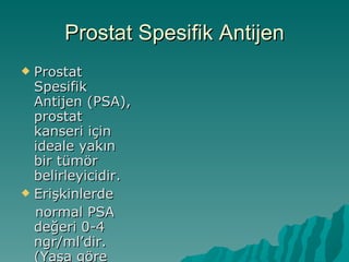 Prostat Spesifik Antijen Prostat Spesifik Antijen (PSA), prostat kanseri için ideale yakın bir tümör belirleyicidir. Erişkinlerde normal PSA  de ğ e ri  0-4 ngr/ml ’dir. (Yaşa göre değişmektedi) 