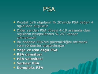 PSA Prostat ca’li olguların % 20’sinde PSA değeri 4 ng/dl’den düşüktür Diğer yandan PSA düzeyi 4-10 arasında olan olguların biyopsilerinin % 25’i kanser çıkmaktadır Bu nedenle PSA’nın güvenilirliğini artıracak yeni yöntemler araştırılmıştır Yaşa ve ırka özgü PSA PSA dansitesi PSA velositesi Serbest PSA Kompleks PSA 