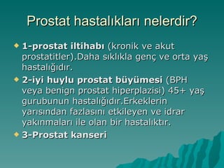 Prostat hastalıkları nelerdir? 1-prostat iltihabı  (kronik ve akut prostatitler).Daha sıklıkla genç ve orta yaş hastalığıdır. 2-iyi huylu prostat büyümesi  (BPH veya benign prostat hiperplazisi) 45+ yaş gurubunun hastalığıdır.Erkeklerin yarısından fazlasını etkileyen ve idrar yakınmaları ile olan bir hastalıktır. 3-Prostat kanseri 