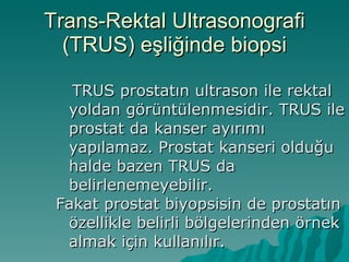 Trans-Rektal Ultrasonografi (TRUS) eşliğinde biopsi TRUS prostatın ultrason ile rektal yoldan görüntülenmesidir. TRUS ile prostat da kanser ayırımı yapılamaz. Prostat kanseri olduğu halde bazen TRUS da belirlenemeyebilir. Fakat prostat biyopsisin de prostatın özellikle belirli bölgelerinden örnek almak için kullanılır.  