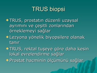 TRUS biopsi TRUS, prostatın düzenli uzaysal ayrımını ve çeşitli zonlarından örneklemeyi sağlar Lezyona yönelik biyopsilere olanak tanır TRUS, rektal tuşeye göre daha kesin lokal evrelendirme sağlar Prostat hacminin ölçümünü sağlar 