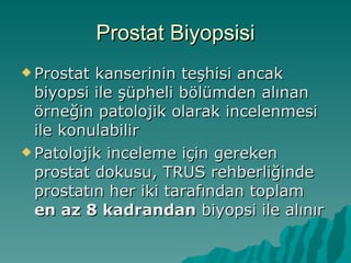 Prostat Biyopsisi Prostat kanserinin teşhisi ancak biyopsi ile şüpheli bölümden alınan örneğin patolojik olarak incelenmesi ile konulabilir Patolojik inceleme için gereken prostat dokusu, TRUS rehberliğinde prostatın her iki tarafından toplam  en az 8 kadrandan  biyopsi ile alınır 