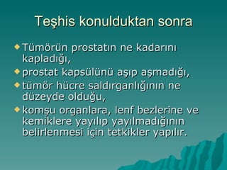 Teşhis konulduktan sonra Tümörün prostatın ne kadarını kapladığı,  prostat kapsülünü aşıp aşmadığı,  tümör hücre saldırganlığının ne düzeyde olduğu,  komşu organlara, lenf bezlerine ve kemiklere yayılıp yayılmadığının belirlenmesi için tetkikler yapılır. 