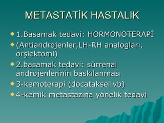 METASTATİK HASTALIK 1.Basamak tedavi: HORMONOTERAPİ (Antiandrojenler,LH-RH analogları, orşiektomi)  2.basamak tedavi: sürrenal androjenlerinin baskılanması 3-kemoterapi (docataksel vb) 4-kemik metastazına yönelik tedavi 