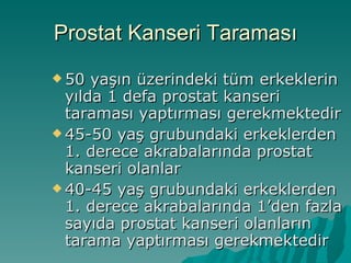 Prostat Kanseri Taraması 50 yaşın üzerindeki tüm erkeklerin yılda 1 defa prostat kanseri taraması yaptırması gerekmektedir 45-50 yaş grubundaki erkeklerden 1. derece akrabalarında prostat kanseri olanlar 40-45 yaş grubundaki erkeklerden 1. derece akrabalarında 1’den fazla sayıda prostat kanseri olanların tarama yaptırması gerekmektedir 