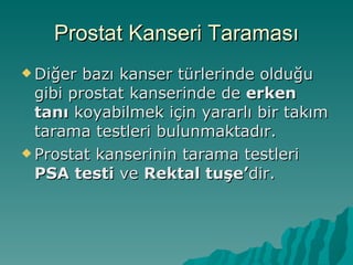 Prostat Kanseri Taraması Diğer bazı kanser türlerinde olduğu gibi prostat kanserinde de  erken tanı  koyabilmek için yararlı bir takım tarama testleri bulunmaktadır. Prostat kanserinin tarama testleri  PSA testi  ve  Rektal tuşe’ dir. 