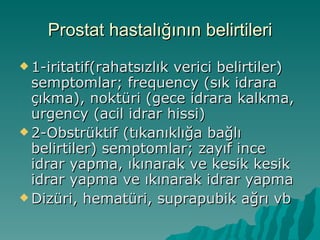 Prostat hastalığının belirtileri 1-iritatif(rahatsızlık verici belirtiler) semptomlar; frequency (sık idrara çıkma), noktüri (gece idrara kalkma, urgency (acil idrar hissi) 2-Obstrüktif (tıkanıklığa bağlı belirtiler) semptomlar; zayıf ince idrar yapma, ıkınarak ve kesik kesik idrar yapma ve ıkınarak idrar yapma Dizüri, hematüri, suprapubik ağrı vb 