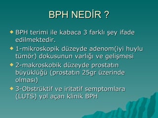 BPH NEDİR ? BPH terimi ile kabaca 3 farklı şey ifade edilmektedir. 1-mikroskopik düzeyde adenom(iyi huylu tümör) dokusunun varlığı ve gelişmesi 2-makroskobik düzeyde prostatın büyüklüğü (prostatın 25gr üzerinde olması) 3-Obstrüktif ve iritatif semptomlara (LUTS) yol açan klinik BPH 
