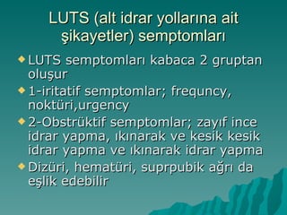 LUTS (alt idrar yollarına ait şikayetler) semptomları LUTS semptomları kabaca 2 gruptan oluşur  1-iritatif semptomlar; frequncy, noktüri,urgency 2-Obstrüktif semptomlar; zayıf ince idrar yapma, ıkınarak ve kesik kesik idrar yapma ve ıkınarak idrar yapma Dizüri, hematüri, suprpubik ağrı da eşlik edebilir 