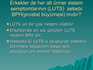 Erkekler de her alt üriner sistem semptomlarının (LUTS)  sebebi BPH(prostat büyümesi) mıdır? LUTS un bir çok nedeni olabilir Erkeklerde en sık görülen LUTS nedeni BPH dır. Hastada ki LUTS u oluşturan sebebin bilinmesi tedavinin başarısını etkileyen en önemli faktördür. 