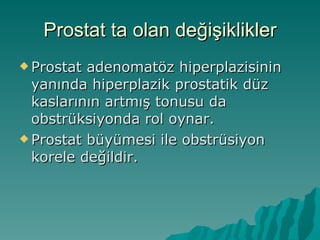 Prostat ta olan değişiklikler Prostat adenomatöz hiperplazisinin yanında hiperplazik prostatik düz kaslarının artmış tonusu da obstrüksiyonda rol oynar. Prostat büyümesi ile obstrüsiyon korele değildir.  