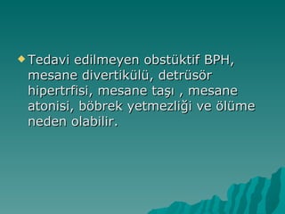 Tedavi edilmeyen obstüktif BPH, mesane divertikülü, detrüsör hipertrfisi, mesane taşı , mesane atonisi, böbrek yetmezliği ve ölüme neden olabilir. 