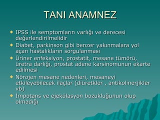 TANI ANAMNEZ IPSS ile semptomların varlığı ve derecesi değerlendirilmelidir Diabet, parkinson gibi benzer yakınmalara yol açan hastalıkların sorgulanması Üriner enfeksiyon, prostatit, mesane tümörü, üretra darlığı, prostat adene karsinomunun ekarte edilmesi Nörojen mesane nedenleri, mesaneyi etkileyebilecek ilaçlar (diüretkler , antikolinerjikler vb) İmpotans ve ejekülasyon bozukluğunun olup olmadığı 