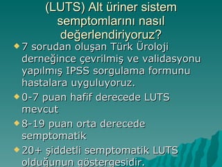 (LUTS) Alt üriner sistem semptomlarını nasıl değerlendiriyoruz? 7 sorudan oluşan Türk Üroloji derneğince çevrilmiş ve validasyonu yapılmış IPSS sorgulama formunu hastalara uyguluyoruz. 0-7 puan hafif derecede LUTS mevcut 8-19 puan orta derecede semptomatik 20+ şiddetli semptomatik LUTS olduğunun göstergesidir. 