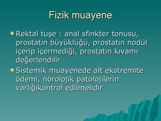 Fizik muayene Rektal tuşe : anal sfinkter tonusu, prostatın büyüklüğü, prostatın nodül içerip içermediği, prostatın kıvamı değerlendilir Sistemik muayenede alt ekstremite ödemi, nörolojik patolojilerin varlığıkontrol edilmelidir  